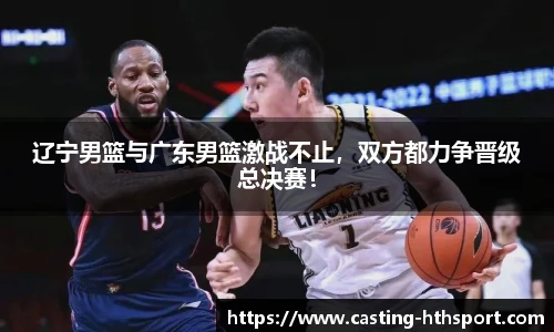 辽宁男篮与广东男篮激战不止，双方都力争晋级总决赛！